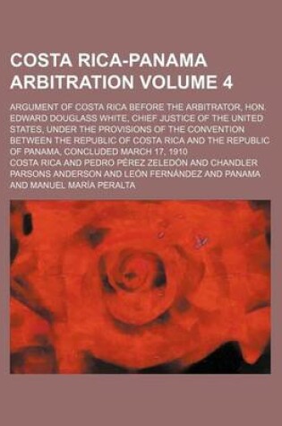 Cover of Costa Rica-Panama Arbitration; Argument of Costa Rica Before the Arbitrator, Hon. Edward Douglass White, Chief Justice of the United States, Under the Provisions of the Convention Between the Republic of Costa Rica and the Volume 4
