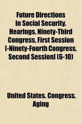 Book cover for Future Directions in Social Security. Hearings, Ninety-Third Congress, First Session [-Ninety-Fourth Congress, Second Session] (6-10)