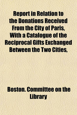 Book cover for Report in Relation to the Donations Received from the City of Paris, with a Catalogue of the Reciprocal Gifts Exchanged Between the Two Cities,