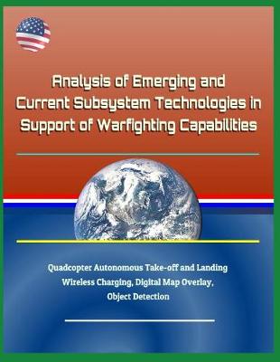 Book cover for Analysis of Emerging and Current Subsystem Technologies in Support of Warfighting Capabilities - Quadcopter Autonomous Take-Off and Landing, Wireless Charging, Digital Map Overlay, Object Detection