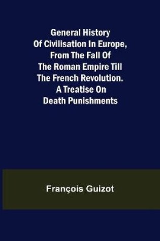 Cover of General History of Civilisation in Europe, From the Fall of the Roman Empire Till the French Revolution. A Treatise on Death Punishments.