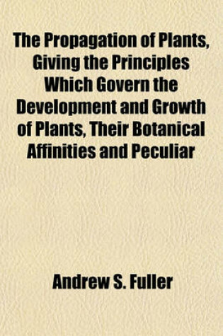 Cover of The Propagation of Plants, Giving the Principles Which Govern the Development and Growth of Plants, Their Botanical Affinities and Peculiar