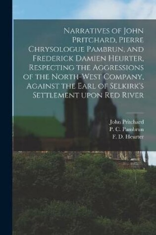 Cover of Narratives of John Pritchard, Pierre Chrysologue Pambrun, and Frederick Damien Heurter, Respecting the Aggressions of the North-West Company, Against the Earl of Selkirk's Settlement Upon Red River [microform]