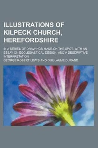 Cover of Illustrations of Kilpeck Church, Herefordshire; In a Series of Drawings Made on the Spot. with an Essay on Ecclesiastical Design, and a Descriptive in