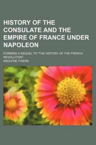 Cover of History of the Consulate and the Empire of France Under Napoleon; Forming a Sequel to the History of the French Revolution.