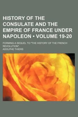 Cover of History of the Consulate and the Empire of France Under Napoleon (Volume 19-20); Forming a Sequel to "The History of the French Revolution."