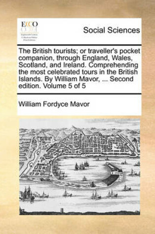 Cover of The British Tourists; Or Traveller's Pocket Companion, Through England, Wales, Scotland, and Ireland. Comprehending the Most Celebrated Tours in the British Islands. by William Mavor, ... Second Edition. Volume 5 of 5