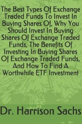 Cover of The Best Types Of Exchange Traded Funds To Invest In Buying Shares Of, Why You Should Invest In Buying Shares Of Exchange Traded Funds, The Benefits Of Investing In Buying Shares Of Exchange Traded Funds, And How To Find A Worthwhile ETF Investment