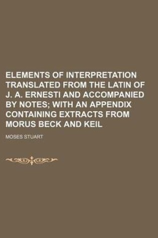 Cover of Elements of Interpretation Translated from the Latin of J. A. Ernesti and Accompanied by Notes; With an Appendix Containing Extracts from Morus Beck and Keil