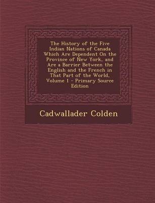 Cover of The History of the Five Indian Nations of Canada Which Are Dependent on the Province of New York, and Are a Barrier Between the English and the French in That Part of the World, Volume 1