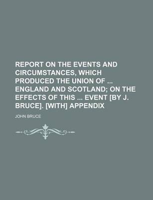 Book cover for Report on the Events and Circumstances, Which Produced the Union of England and Scotland; On the Effects of This Event [By J. Bruce]. [With] Appendix