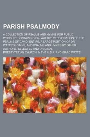 Cover of Parish Psalmody; A Collection of Psalms and Hymns for Public Worship Containing Dr. Watts's Versification of the Psalms of David, Entire, a Large Portion of Dr. Watts's Hymns, and Psalms and Hymns by Other Authors, Selected and Original