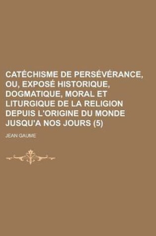 Cover of Catechisme de Perseverance, Ou, Expose Historique, Dogmatique, Moral Et Liturgique de La Religion Depuis L'Origine Du Monde Jusqu'a Nos Jours (5 )