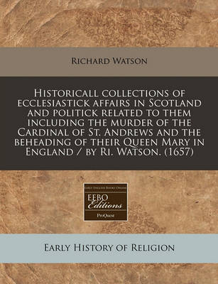 Book cover for Historicall Collections of Ecclesiastick Affairs in Scotland and Politick Related to Them Including the Murder of the Cardinal of St. Andrews and the Beheading of Their Queen Mary in England / By Ri. Watson. (1657)