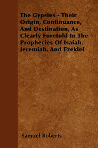 Cover of The Gypsies - Their Origin, Continuance, And Destination, As Clearly Foretold In The Prophecies Of Isaiah, Jeremiah, And Ezekiel