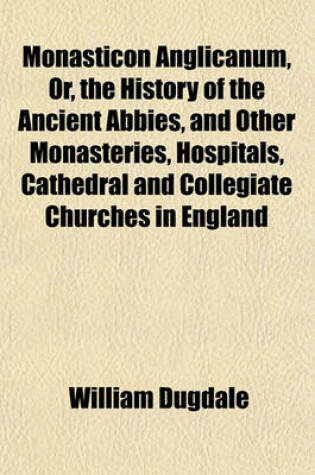 Cover of Monasticon Anglicanum, Or, the History of the Ancient Abbies, and Other Monasteries, Hospitals, Cathedral and Collegiate Churches in England
