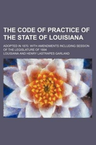 Cover of The Code of Practice of the State of Louisiana; Adopted in 1870. with Amendments Including Session of the Legislature of 1894