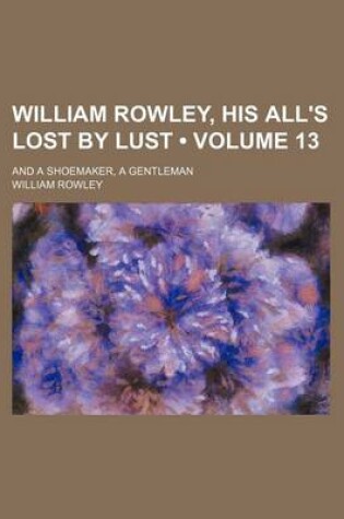 Cover of William Rowley, His All's Lost by Lust (Volume 13); And a Shoemaker, a Gentleman