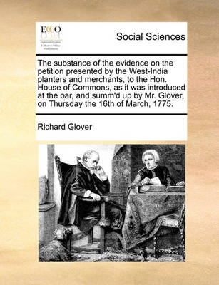 Book cover for The Substance of the Evidence on the Petition Presented by the West-India Planters and Merchants, to the Hon. House of Commons, as It Was Introduced at the Bar, and Summ'd Up by Mr. Glover, on Thursday the 16th of March, 1775.