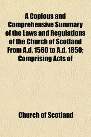 Cover of A Copious and Comprehensive Summary of the Laws and Regulations of the Church of Scotland from A.D. 1560 to A.D. 1850; Comprising Acts of