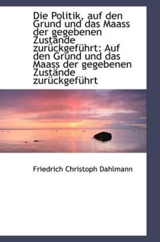 Cover of Die Politik Auf Den Grund Und Das Maass Der Gegebenen Zustande Zuruckgefuhrt