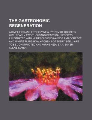 Book cover for The Gastronomic Regeneration; A Simplified and Entirely New System of Cookery with Nearly Two Thousand Practical Receipts Illustrated with Numerous Engravings and Correct and Minute Plans How Kitchens of Every Size Are to Be Constructed and Furnished - By