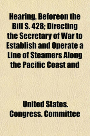 Cover of Hearing, Beforeon the Bill S. 428; Directing the Secretary of War to Establish and Operate a Line of Steamers Along the Pacific Coast and Making Provision Therefor