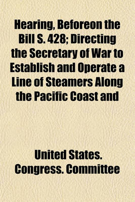 Book cover for Hearing, Beforeon the Bill S. 428; Directing the Secretary of War to Establish and Operate a Line of Steamers Along the Pacific Coast and Making Provision Therefor