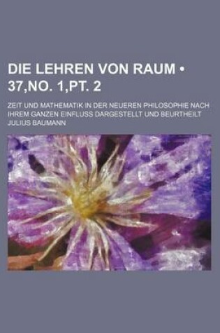 Cover of Die Lehren Von Raum (37, No. 1, PT. 2); Zeit Und Mathematik in Der Neueren Philosophie Nach Ihrem Ganzen Einfluss Dargestellt Und Beurtheilt