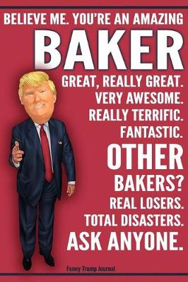 Book cover for Funny Trump Journal - Believe Me. You're An Amazing Baker Great, Really Great. Very Awesome. Really Terrific. Fantastic. Other Bakers Real Losers. Total Disasters. Ask Anyone.