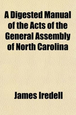 Cover of A Digested Manual of the Acts of the General Assembly of North Carolina, from the Year 1838 to the Year 1846, Inclusive; Omitting All the Acts of a Private and Local Nature, and Such as Were Temporary and Whose Operation Has Ceased to Exist