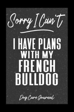 Cover of Sorry I Can't I Have Plans With My French Bulldog Dog Care Journal