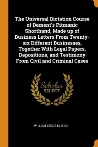 Cover of The Universal Dictation Course of Dement's Pitmanic Shorthand, Made up of Business Letters From Twenty-six Different Businesses, Together With Legal Papers, Depositions, and Testimony From Civil and Criminal Cases