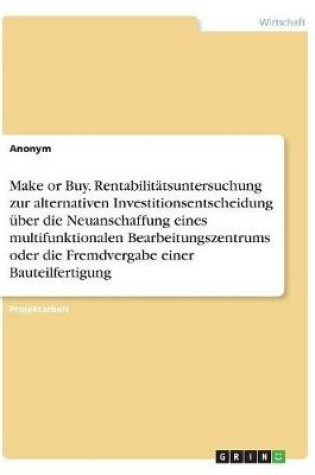 Cover of Make or Buy. Rentabilitätsuntersuchung zur alternativen Investitionsentscheidung über die Neuanschaffung eines multifunktionalen Bearbeitungszentrums oder die Fremdvergabe einer Bauteilfertigung