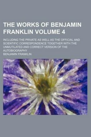 Cover of The Works of Benjamin Franklin Volume 4; Including the Private as Well as the Official and Scientific Correspondence Together with the Unmutilated and Correct Version of the Autobiography