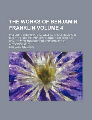 Book cover for The Works of Benjamin Franklin Volume 4; Including the Private as Well as the Official and Scientific Correspondence Together with the Unmutilated and Correct Version of the Autobiography