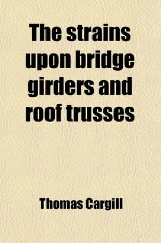 Cover of The Strains Upon Bridge Girders and Roof Trusses; Including the Warren, Lattice, Trellis, Bowstring, and Other Forms of Girders, the Curved Roof, and Simple and Compound Trusses