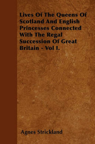 Cover of Lives Of The Queens Of Scotland And English Princesses Connected With The Regal Succession Of Great Britain - Vol I.