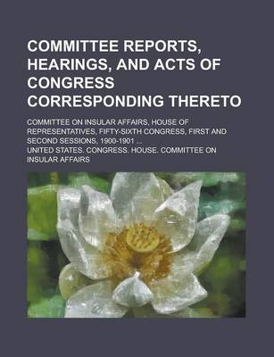 Book cover for Committee Reports, Hearings, and Acts of Congress Corresponding Thereto; Committee on Insular Affairs, House of Representatives, Fifty-Sixth Congress, First and Second Sessions, 1900-1901 ...