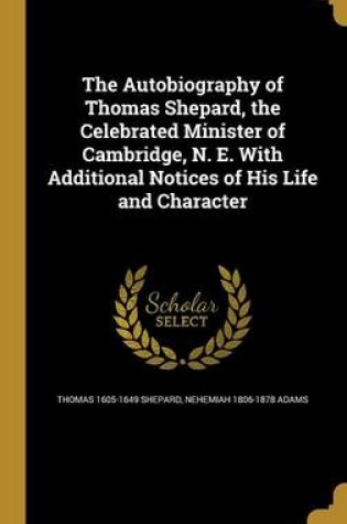 Cover of The Autobiography of Thomas Shepard, the Celebrated Minister of Cambridge, N. E. with Additional Notices of His Life and Character