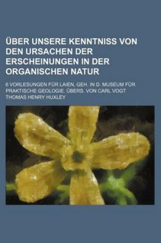 Cover of Uber Unsere Kenntniss Von Den Ursachen Der Erscheinungen in Der Organischen Natur; 6 Vorlesungen Fur Laien, Geh. in D. Museum Fur Praktische Geologie.
