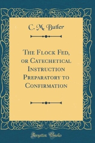 Cover of The Flock Fed, or Catechetical Instruction Preparatory to Confirmation (Classic Reprint)