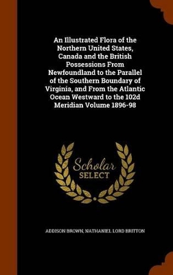 Book cover for An Illustrated Flora of the Northern United States, Canada and the British Possessions from Newfoundland to the Parallel of the Southern Boundary of Virginia, and from the Atlantic Ocean Westward to the 102d Meridian Volume 1896-98