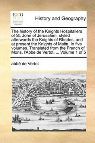 Cover of The History of the Knights Hospitallers of St. John of Jerusalem, Styled Afterwards the Knights of Rhodes, and at Present the Knights of Malta. in Five Volumes. Translated from the French of Mons. L'Abbe de Vertot. ... Volume 1 of 5