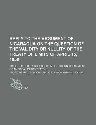 Book cover for Reply to the Argument of Nicaragua on the Question of the Validity or Nullity of the Treaty of Limits of April 15, 1858; To Be Decided by the President of the United States of America, as Arbitrator