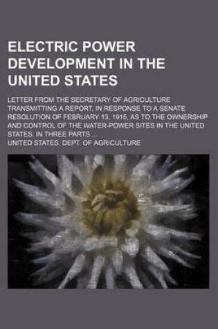 Cover of Electric Power Development in the United States; Letter from the Secretary of Agriculture Transmitting a Report, in Response to a Senate Resolution of February 13, 1915, as to the Ownership and Control of the Water-Power Sites in the