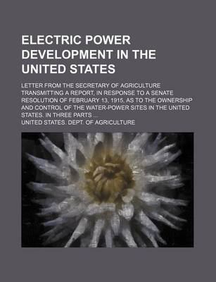 Book cover for Electric Power Development in the United States; Letter from the Secretary of Agriculture Transmitting a Report, in Response to a Senate Resolution of February 13, 1915, as to the Ownership and Control of the Water-Power Sites in the