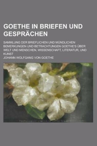 Cover of Goethe in Briefen Und Gesprachen; Sammlung Der Brieflichen Und Mundlichen Bemerkungen Und Betrachtungen Goethe's Uber Welt Und Menschen, Wissenschaft,