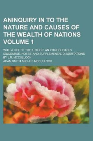 Cover of Aninquiry in to the Nature and Causes of the Wealth of Nations; With a Life of the Author, an Introductory Discourse, Notes, and Supplemental Dissertations by J.R. McCulloch Volume 1