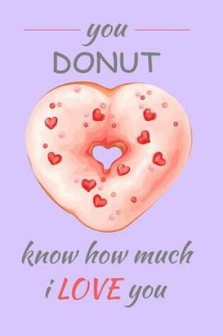 Cover of You Donut Know How Much I Love You This Valentines Day and Everyday. Valentines Gift for the Romeo & Juliet This 14th February, the Month of Love. 150 Pages 6x9 Lined Notebook for Yummy Love Notes, Heart Doodles, Secret Desires and Romantic Recipies